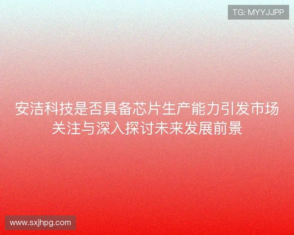 安洁科技是否具备芯片生产能力引发市场关注与深入探讨未来发展前景